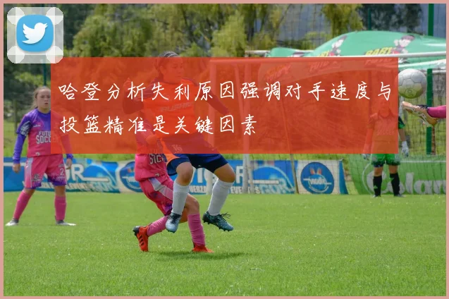 哈登分析失利原因强调对手速度与投篮精准是关键因素
