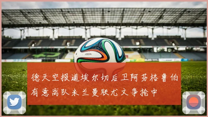 德天空报道埃尔切后卫阿芬格鲁伯有意离队米兰曼联尤文争抢中