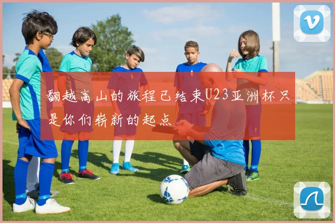 翻越高山的旅程已结束U23亚洲杯只是你们崭新的起点