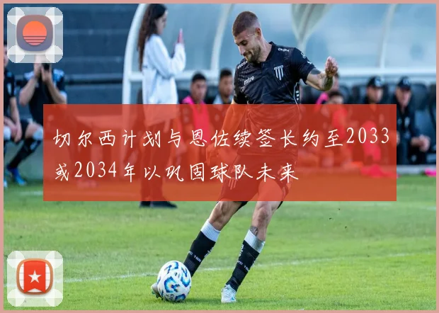 切尔西计划与恩佐续签长约至2033或2034年以巩固球队未来