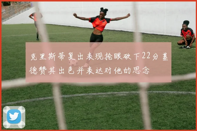 克里斯蒂复出表现抢眼砍下22分基德赞其出色并表达对他的思念