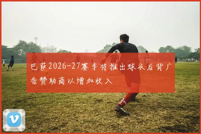 巴萨2026-27赛季将推出球衣后背广告赞助商以增加收入