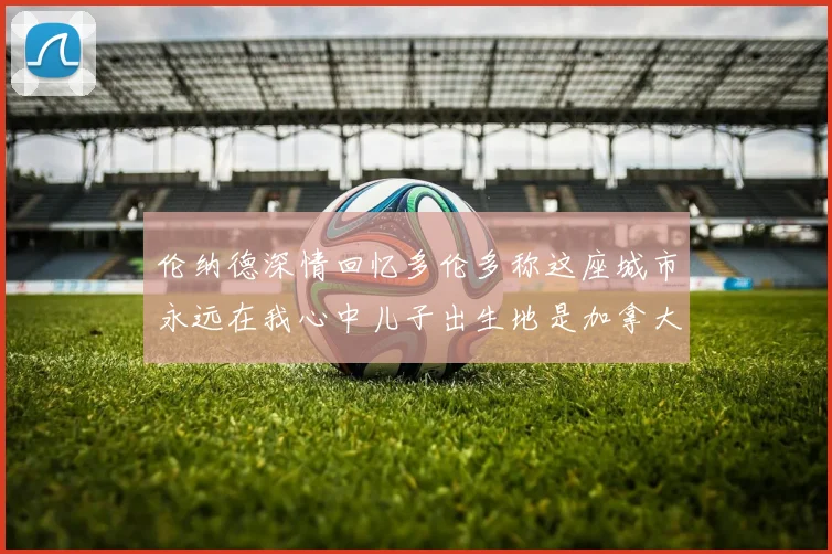 伦纳德深情回忆多伦多称这座城市永远在我心中儿子出生地是加拿大