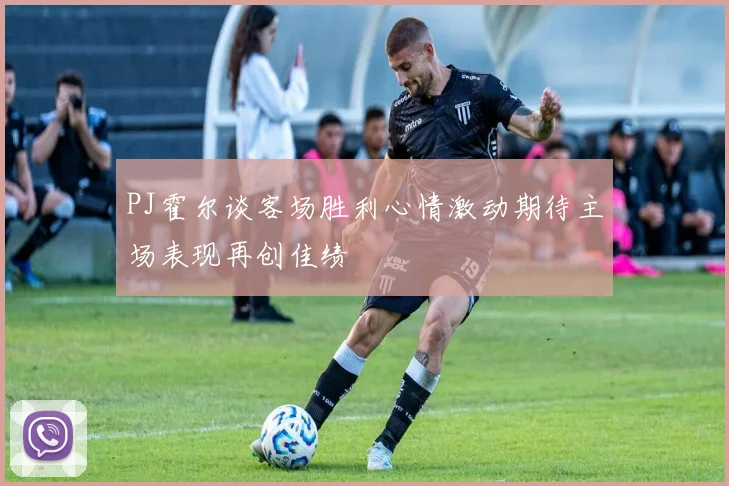 PJ霍尔谈客场胜利心情激动期待主场表现再创佳绩