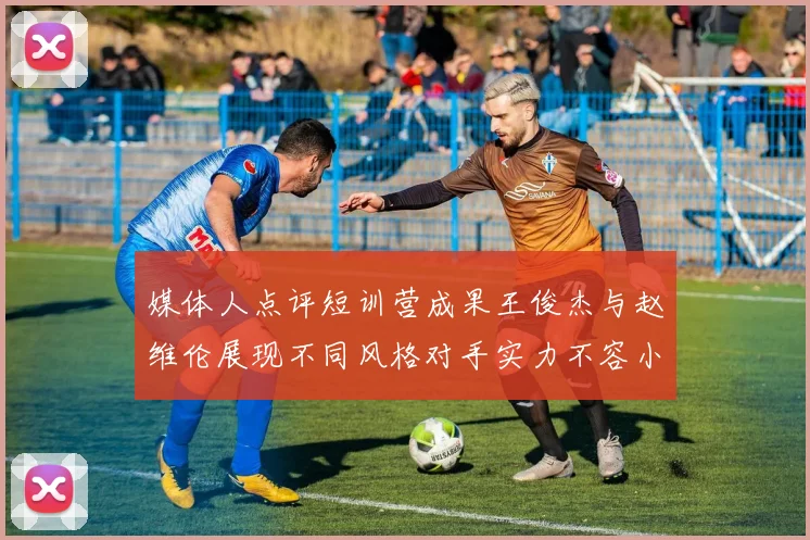 媒体人点评短训营成果王俊杰与赵维伦展现不同风格对手实力不容小觑