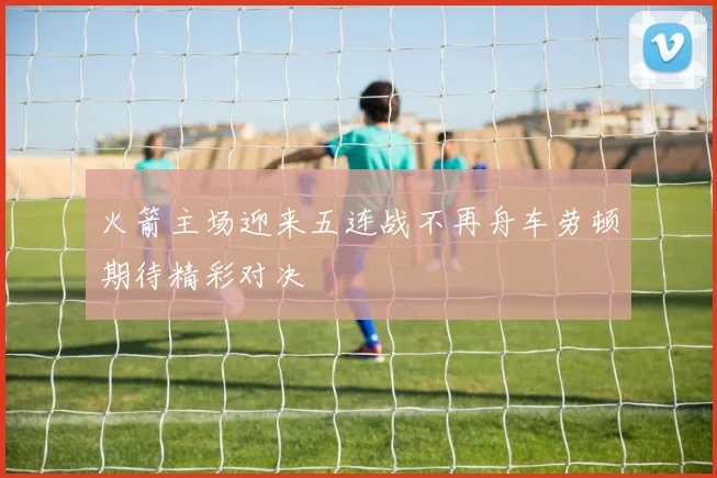 火箭主场迎来五连战不再舟车劳顿期待精彩对决