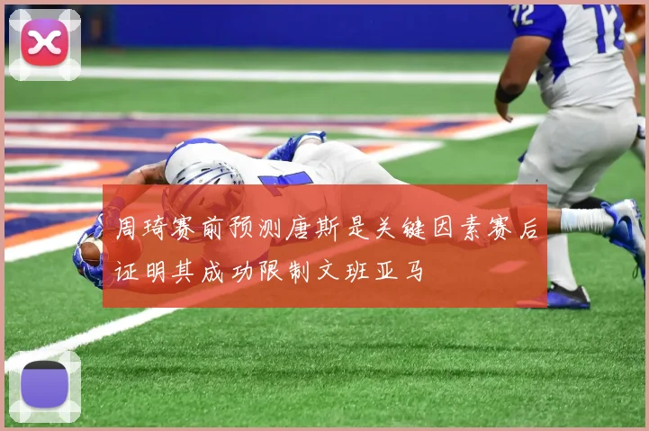 周琦赛前预测唐斯是关键因素赛后证明其成功限制文班亚马