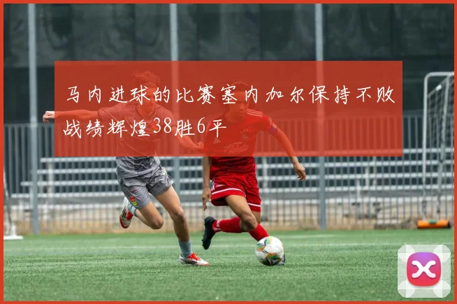 马内进球的比赛塞内加尔保持不败战绩辉煌38胜6平