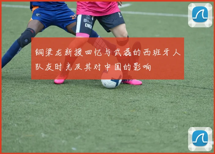 铜梁龙新援回忆与武磊的西班牙人队友时光及其对中国的影响