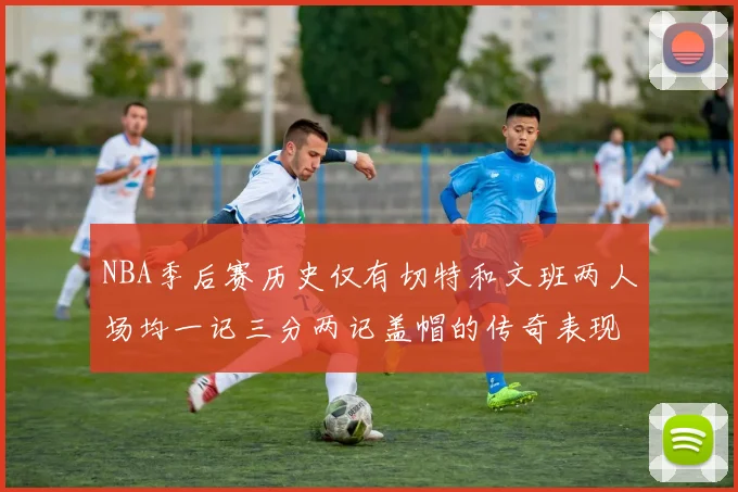 NBA季后赛历史仅有切特和文班两人场均一记三分两记盖帽的传奇表现