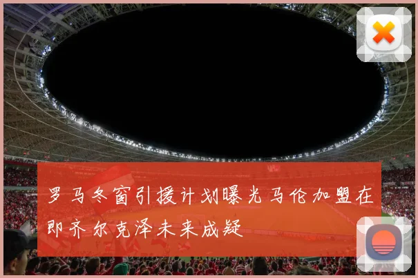 罗马冬窗引援计划曝光马伦加盟在即齐尔克泽未来成疑