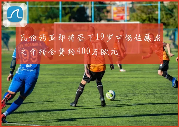瓦伦西亚即将签下19岁中场佐藤龙之介转会费约400万欧元
