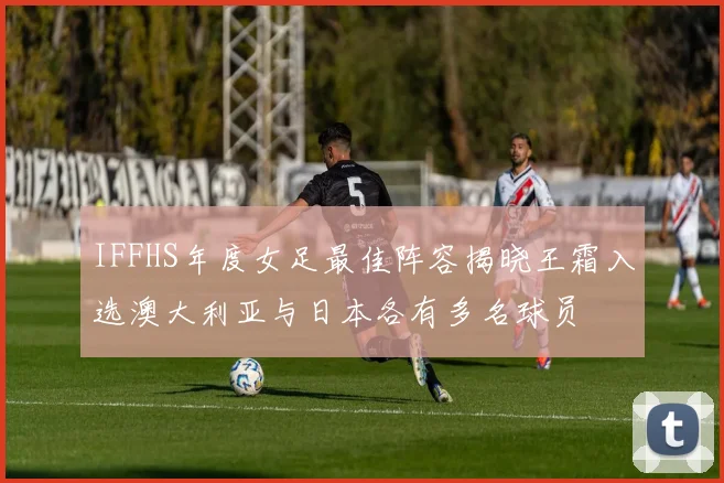IFFHS年度女足最佳阵容揭晓王霜入选澳大利亚与日本各有多名球员