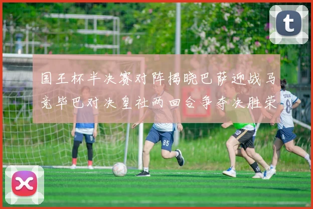 国王杯半决赛对阵揭晓巴萨迎战马竞毕巴对决皇社两回合争夺决胜荣耀