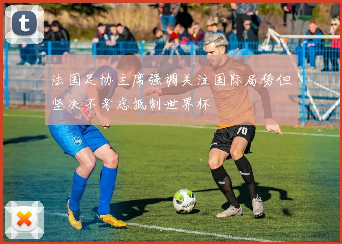 法国足协主席强调关注国际局势但坚决不考虑抵制世界杯