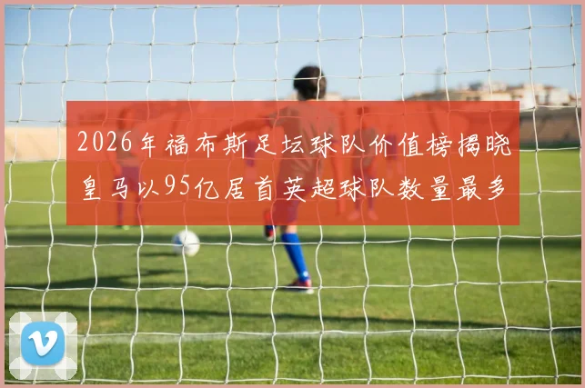 2026年福布斯足坛球队价值榜揭晓皇马以95亿居首英超球队数量最多