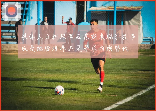 媒体人分析绿军西蒙斯表现引发争议是继续培养还是寻求内线替代